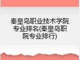 秦皇岛职业技术学院专业排名(秦皇岛职院专业排行)