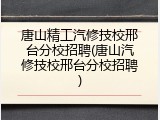唐山精工汽修技校邢台分校招聘(唐山汽修技校邢台分校招聘)
