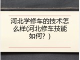 河北学修车的技术怎么样(河北修车技能如何？)