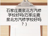 石家庄鹿泉北方汽修学校好吗(石家庄鹿泉北方汽修学校好吗？)