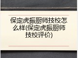 保定虎振厨师技校怎么样(保定虎振厨师技校评价)
