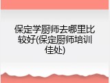 保定学厨师去哪里比较好(保定厨师培训佳处)