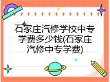石家庄汽修学校中专学费多少钱(石家庄汽修中专学费)