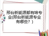 邢台新能源都有啥专业(邢台新能源专业有哪些？)