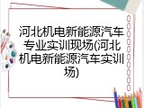 河北机电新能源汽车专业实训现场(河北机电新能源汽车实训场)