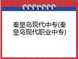秦皇岛现代中专(秦皇岛现代职业中专)