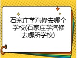 石家庄学汽修去哪个学校(石家庄学汽修去哪所学校)