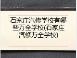 石家庄汽修学校有哪些万全学校(石家庄汽修万全学校)