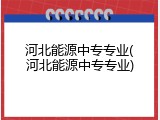 河北能源中专专业(河北能源中专专业)
