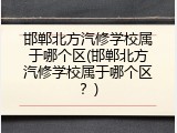 邯郸北方汽修学校属于哪个区(邯郸北方汽修学校属于哪个区？)