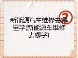 新能源汽车维修去哪里学(新能源车维修去哪学)