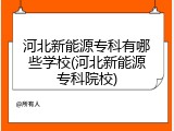 河北新能源专科有哪些学校(河北新能源专科院校)