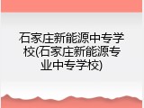 石家庄新能源中专学校(石家庄新能源专业中专学校)