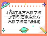石家庄北方汽修学校封闭吗(石家庄北方汽修学校是否封闭)