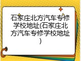 石家庄北方汽车专修学校地址(石家庄北方汽车专修学校地址)