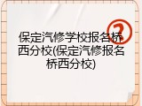 保定汽修学校报名桥西分校(保定汽修报名桥西分校)