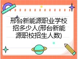 邢台新能源职业学校招多少人(邢台新能源职校招生人数)