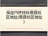 保定汽修技校易县校区地址(易县校区地址)