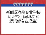 新能源汽修专业学校河北招生(河北新能源汽修专业招生)