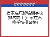 石家庄汽修培训学校排名前十(石家庄汽修学校排名榜)