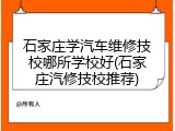 石家庄学汽车维修技校哪所学校好(石家庄汽修技校推荐)