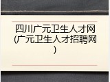 四川广元卫生人才网(广元卫生人才招聘网)
