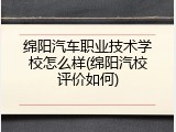 绵阳汽车职业技术学校怎么样(绵阳汽校评价如何)