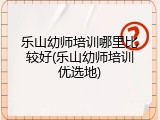 乐山幼师培训哪里比较好(乐山幼师培训优选地)