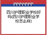四川护理职业学校好吗(四川护理职业学校怎么样)
