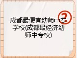 成都最便宜幼师中专学校(成都最经济幼师中专校)