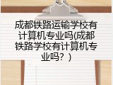 成都铁路运输学校有计算机专业吗(成都铁路学校有计算机专业吗？)