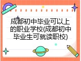成都初中毕业可以上的职业学校(成都初中毕业生可就读职校)
