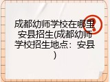 成都幼师学校在哪里安县招生(成都幼师学校招生地点：安县)