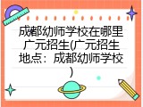 成都幼师学校在哪里广元招生(广元招生地点：成都幼师学校)