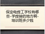 保定电焊工学校有哪些-学焊接的地方啊-培训班多少钱