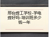 邢台焊工学校-学电焊好吗-培训班多少钱一年