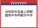沧州初中生能上邯郸建筑中专吗衡水中学