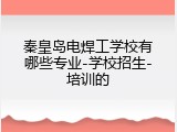 秦皇岛电焊工学校有哪些专业-学校招生-培训的