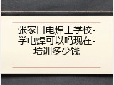 张家口电焊工学校-学电焊可以吗现在-培训多少钱