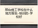 邢台焊工学校在什么地方报名-培训的-学校好