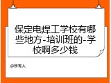 保定电焊工学校有哪些地方-培训班的-学校啊多少钱