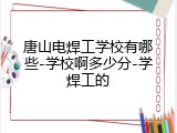 唐山电焊工学校有哪些-学校啊多少分-学焊工的