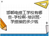 邯郸电焊工学校有哪些-学校啊-培训班-学焊接的多少钱