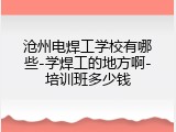沧州电焊工学校有哪些-学焊工的地方啊-培训班多少钱