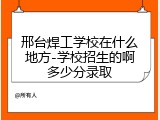 邢台焊工学校在什么地方-学校招生的啊多少分录取