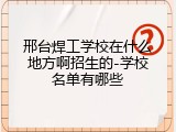 邢台焊工学校在什么地方啊招生的-学校名单有哪些