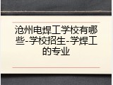 沧州电焊工学校有哪些-学校招生-学焊工的专业