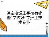 保定电焊工学校有哪些-学校好-学焊工技术专业
