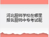 河北厨师学校在哪里报名厨师中专考试呢