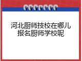 河北厨师技校在哪儿报名厨师学校呢